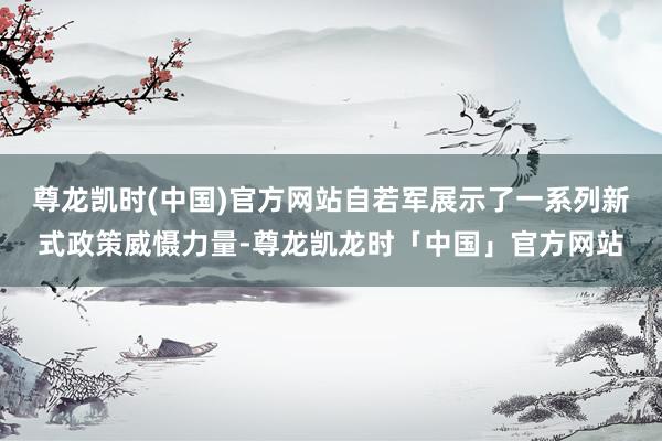 尊龙凯时(中国)官方网站自若军展示了一系列新式政策威慑力量-尊龙凯龙时「中国」官方网站