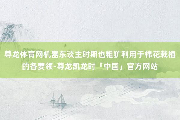 尊龙体育网机器东谈主时期也粗犷利用于棉花栽植的各要领-尊龙凯龙时「中国」官方网站
