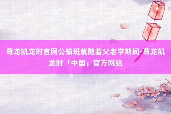 尊龙凯龙时官网公输班就随着父老学期间-尊龙凯龙时「中国」官方网站