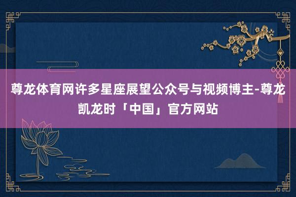 尊龙体育网许多星座展望公众号与视频博主-尊龙凯龙时「中国」官方网站