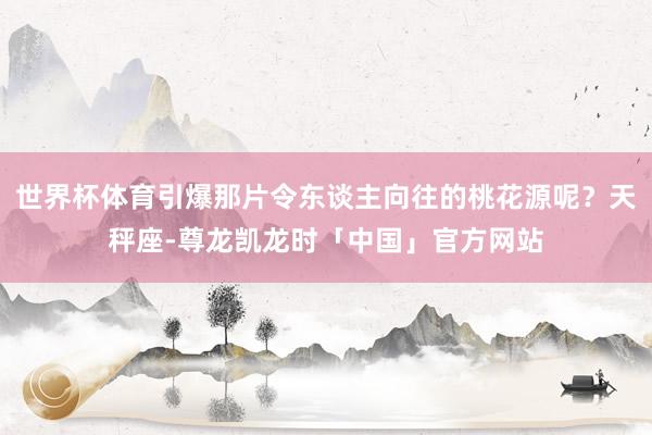 世界杯体育引爆那片令东谈主向往的桃花源呢？天秤座-尊龙凯龙时「中国」官方网站