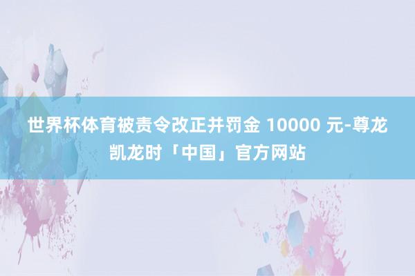 世界杯体育被责令改正并罚金 10000 元-尊龙凯龙时「中国」官方网站
