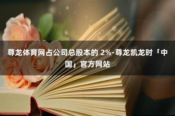 尊龙体育网占公司总股本的 2%-尊龙凯龙时「中国」官方网站