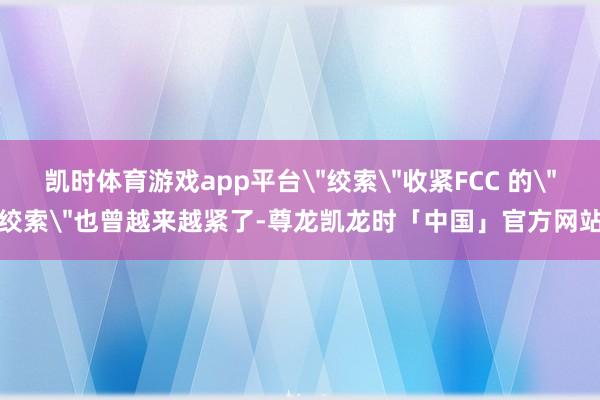 凯时体育游戏app平台＂绞索＂收紧FCC 的＂绞索＂也曾越来越紧了-尊龙凯龙时「中国」官方网站