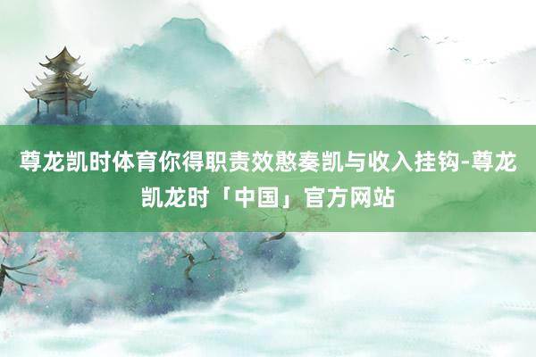 尊龙凯时体育你得职责效憨奏凯与收入挂钩-尊龙凯龙时「中国」官方网站