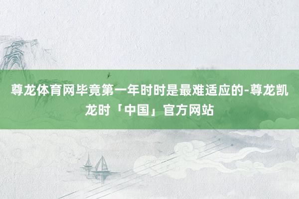 尊龙体育网毕竟第一年时时是最难适应的-尊龙凯龙时「中国」官方网站