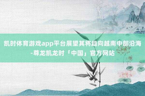 凯时体育游戏app平台展望其将趋向越南中部沿海-尊龙凯龙时「中国」官方网站