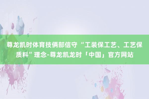 尊龙凯时体育技俩部信守 “工装保工艺、工艺保质料”理念-尊龙凯龙时「中国」官方网站