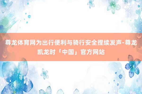 尊龙体育网为出行便利与骑行安全捏续发声-尊龙凯龙时「中国」官方网站