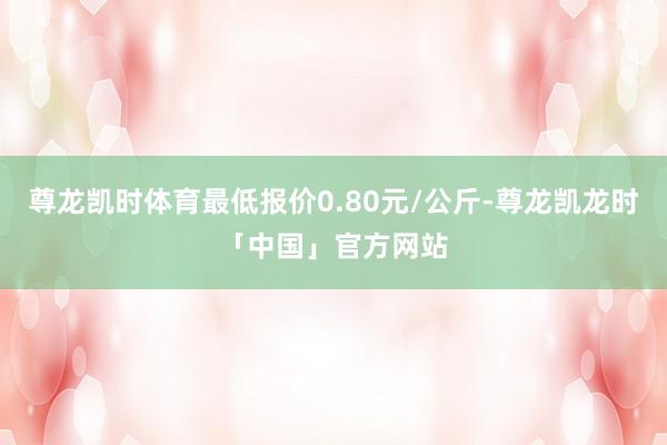 尊龙凯时体育最低报价0.80元/公斤-尊龙凯龙时「中国」官方网站