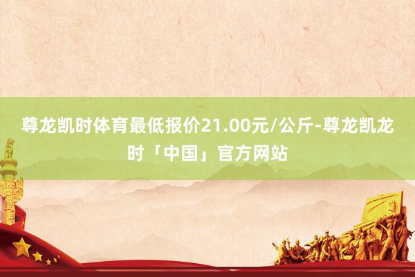 尊龙凯时体育最低报价21.00元/公斤-尊龙凯龙时「中国」官方网站