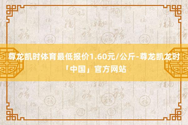 尊龙凯时体育最低报价1.60元/公斤-尊龙凯龙时「中国」官方网站