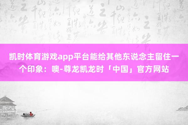 凯时体育游戏app平台能给其他东说念主留住一个印象：噢-尊龙凯龙时「中国」官方网站