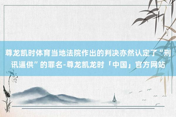 尊龙凯时体育当地法院作出的判决亦然认定了“刑讯逼供”的罪名-尊龙凯龙时「中国」官方网站