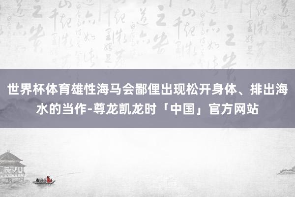 世界杯体育雄性海马会鄙俚出现松开身体、排出海水的当作-尊龙凯龙时「中国」官方网站