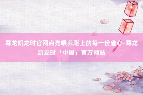 尊龙凯龙时官网点亮喂养路上的每一份省心-尊龙凯龙时「中国」官方网站