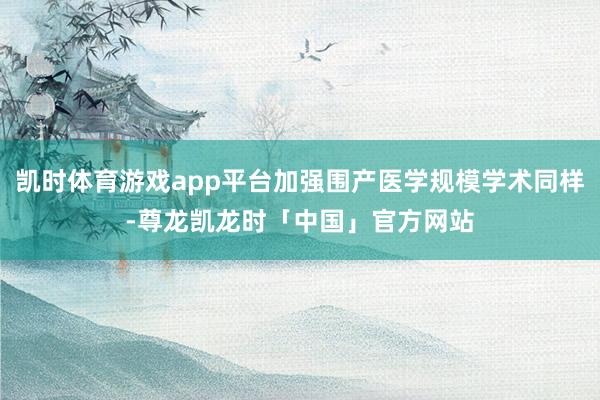 凯时体育游戏app平台加强围产医学规模学术同样-尊龙凯龙时「中国」官方网站