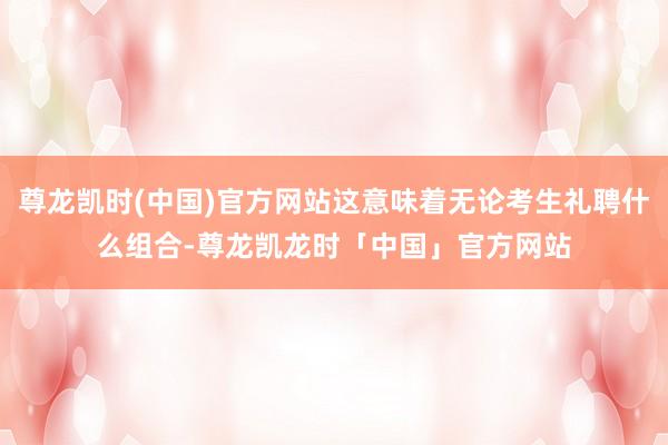 尊龙凯时(中国)官方网站这意味着无论考生礼聘什么组合-尊龙凯龙时「中国」官方网站