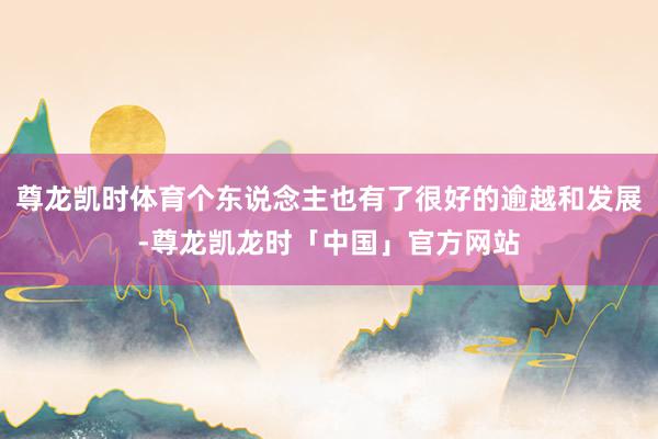 尊龙凯时体育个东说念主也有了很好的逾越和发展-尊龙凯龙时「中国」官方网站