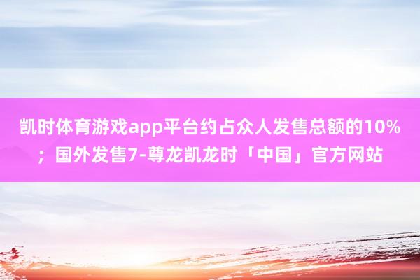 凯时体育游戏app平台约占众人发售总额的10%；国外发售7-尊龙凯龙时「中国」官方网站
