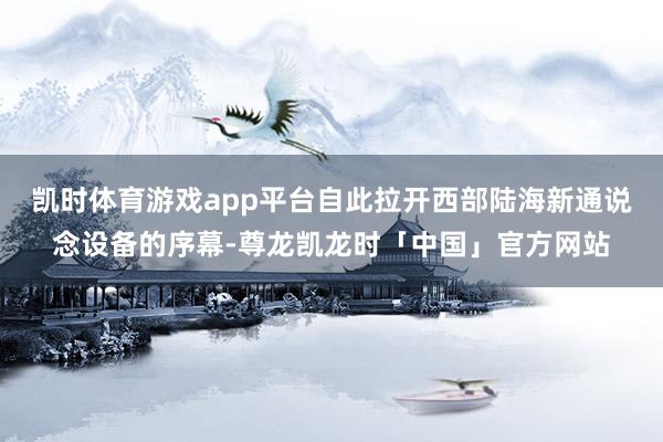 凯时体育游戏app平台自此拉开西部陆海新通说念设备的序幕-尊龙凯龙时「中国」官方网站
