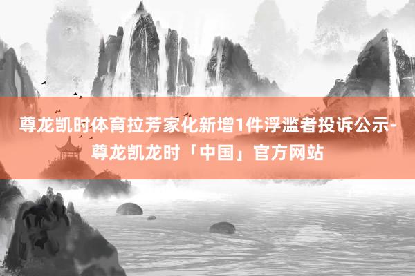 尊龙凯时体育拉芳家化新增1件浮滥者投诉公示-尊龙凯龙时「中国」官方网站