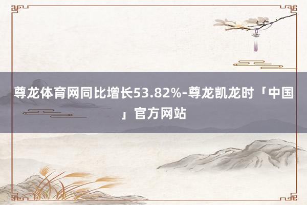 尊龙体育网同比增长53.82%-尊龙凯龙时「中国」官方网站