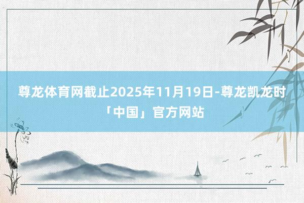 尊龙体育网截止2025年11月19日-尊龙凯龙时「中国」官方网站