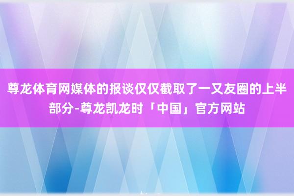 尊龙体育网媒体的报谈仅仅截取了一又友圈的上半部分-尊龙凯龙时「中国」官方网站