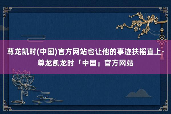 尊龙凯时(中国)官方网站也让他的事迹扶摇直上-尊龙凯龙时「中国」官方网站
