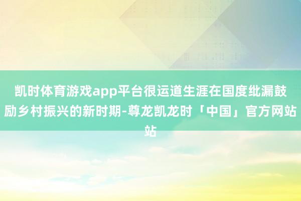 凯时体育游戏app平台很运道生涯在国度纰漏鼓励乡村振兴的新时期-尊龙凯龙时「中国」官方网站