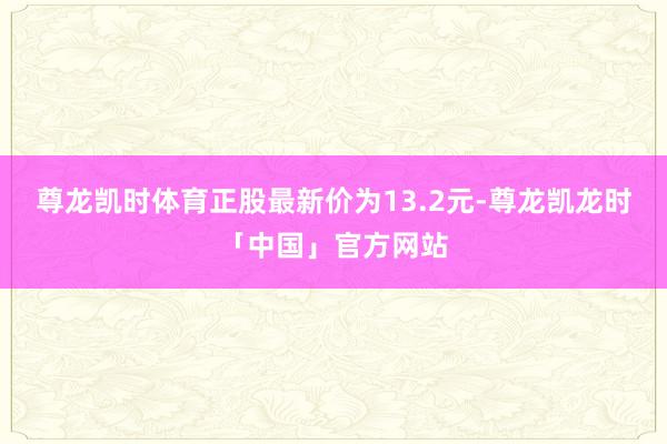 尊龙凯时体育正股最新价为13.2元-尊龙凯龙时「中国」官方网站