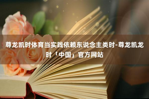 尊龙凯时体育当实践依赖东说念主类时-尊龙凯龙时「中国」官方网站