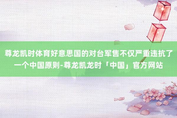 尊龙凯时体育好意思国的对台军售不仅严重违抗了一个中国原则-尊龙凯龙时「中国」官方网站