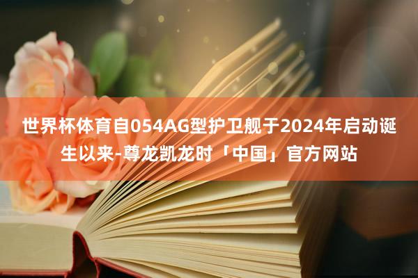 世界杯体育自054AG型护卫舰于2024年启动诞生以来-尊龙凯龙时「中国」官方网站