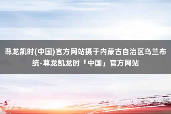 尊龙凯时(中国)官方网站摄于内蒙古自治区乌兰布统-尊龙凯龙时「中国」官方网站