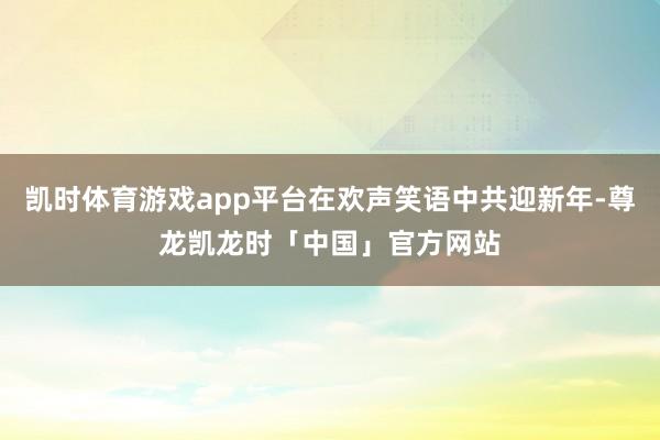 凯时体育游戏app平台在欢声笑语中共迎新年-尊龙凯龙时「中国」官方网站