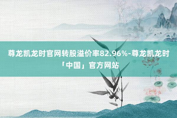尊龙凯龙时官网转股溢价率82.96%-尊龙凯龙时「中国」官方网站