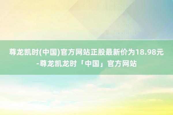 尊龙凯时(中国)官方网站正股最新价为18.98元-尊龙凯龙时「中国」官方网站