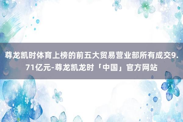 尊龙凯时体育上榜的前五大贸易营业部所有成交9.71亿元-尊龙凯龙时「中国」官方网站