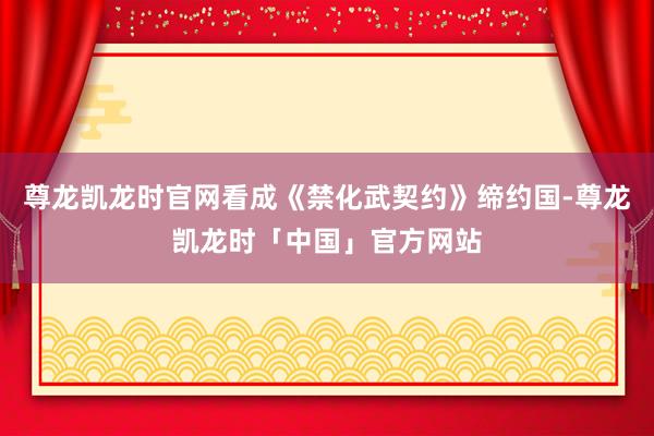 尊龙凯龙时官网看成《禁化武契约》缔约国-尊龙凯龙时「中国」官方网站