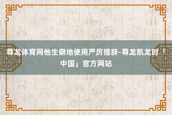 尊龙体育网他生僻地使用严厉措辞-尊龙凯龙时「中国」官方网站
