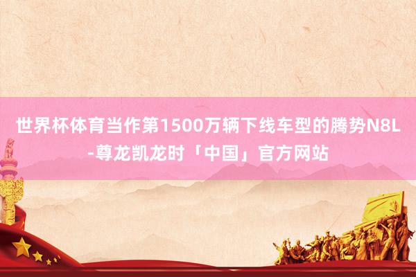 世界杯体育当作第1500万辆下线车型的腾势N8L-尊龙凯龙时「中国」官方网站