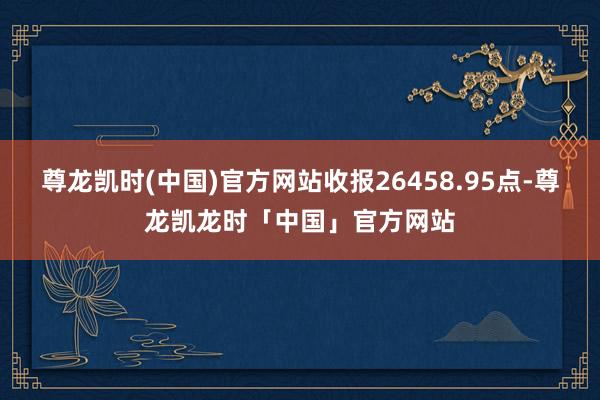 尊龙凯时(中国)官方网站收报26458.95点-尊龙凯龙时「中国」官方网站