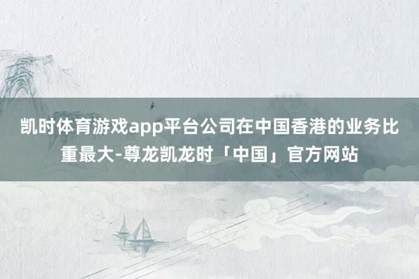 凯时体育游戏app平台公司在中国香港的业务比重最大-尊龙凯龙时「中国」官方网站