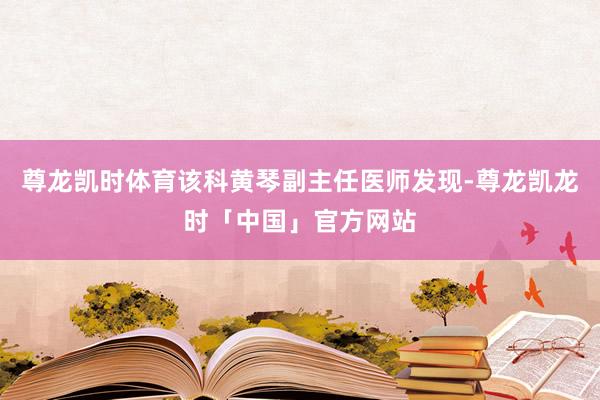 尊龙凯时体育该科黄琴副主任医师发现-尊龙凯龙时「中国」官方网站