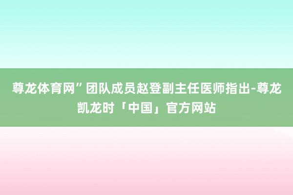 尊龙体育网”团队成员赵登副主任医师指出-尊龙凯龙时「中国」官方网站