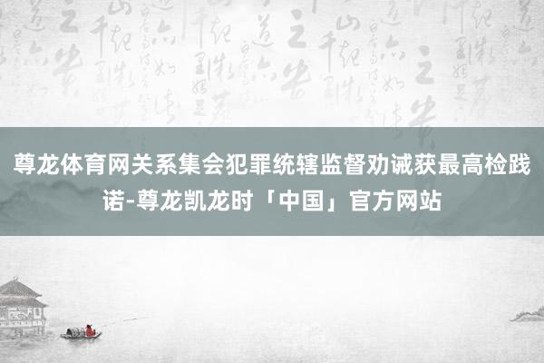 尊龙体育网关系集会犯罪统辖监督劝诫获最高检践诺-尊龙凯龙时「中国」官方网站