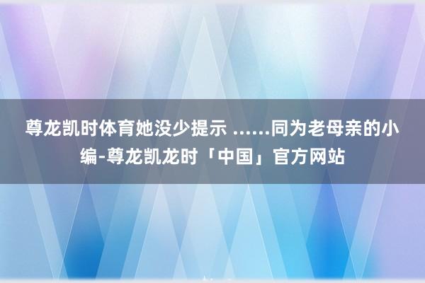 尊龙凯时体育她没少提示 ......同为老母亲的小编-尊龙凯龙时「中国」官方网站