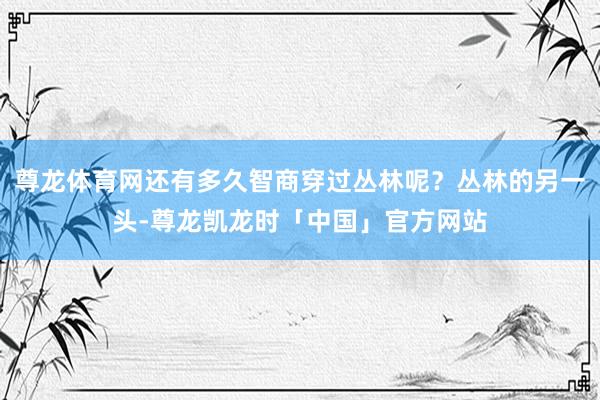 尊龙体育网还有多久智商穿过丛林呢？丛林的另一头-尊龙凯龙时「中国」官方网站